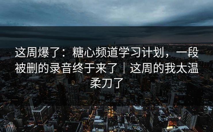 这周爆了：糖心频道学习计划，一段被删的录音终于来了｜这周的我太温柔刀了