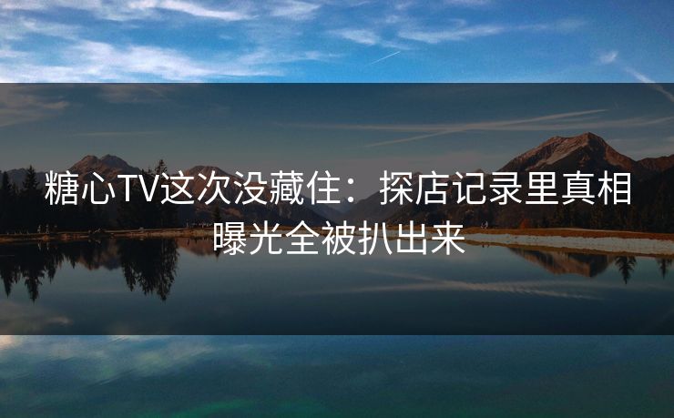 糖心TV这次没藏住：探店记录里真相曝光全被扒出来