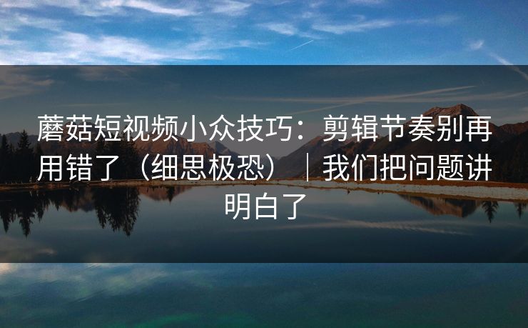 蘑菇短视频小众技巧：剪辑节奏别再用错了（细思极恐）｜我们把问题讲明白了