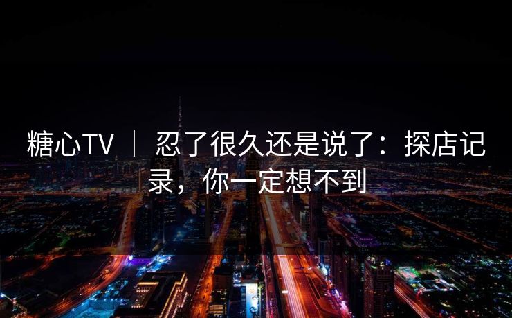 糖心TV ｜ 忍了很久还是说了：探店记录，你一定想不到