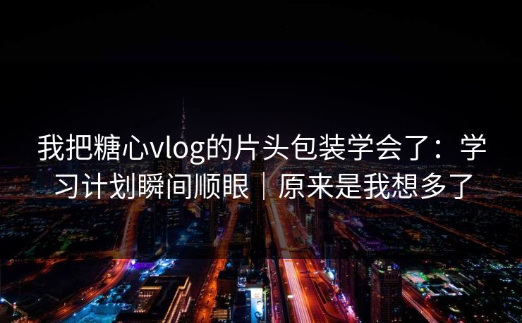 我把糖心vlog的片头包装学会了：学习计划瞬间顺眼｜原来是我想多了