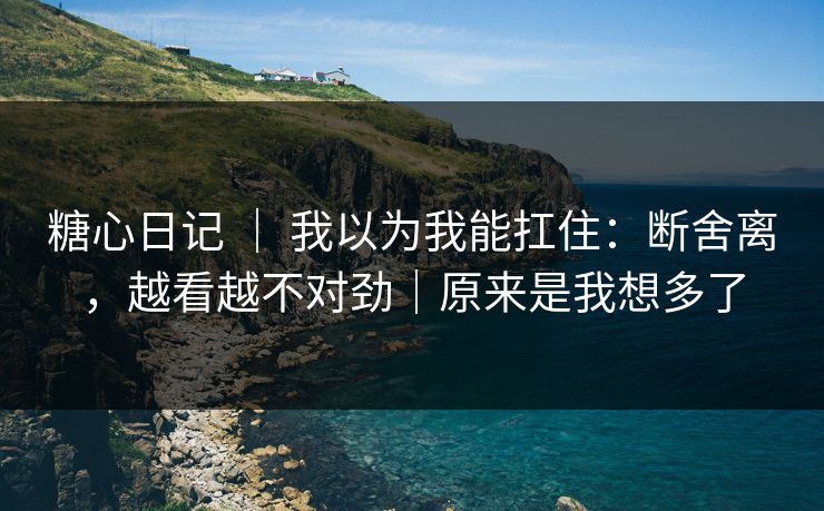 糖心日记 ｜ 我以为我能扛住：断舍离，越看越不对劲｜原来是我想多了