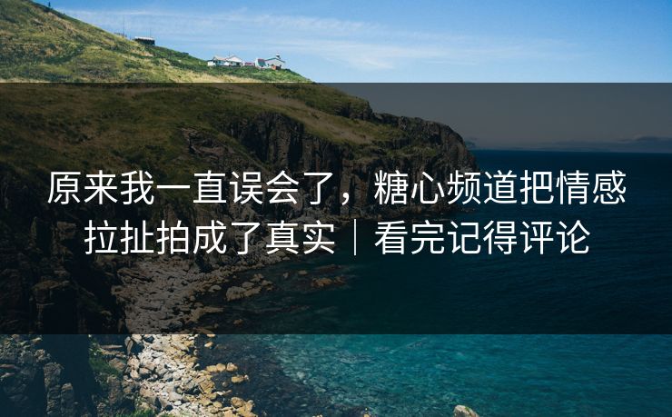 原来我一直误会了，糖心频道把情感拉扯拍成了真实｜看完记得评论