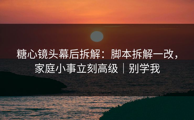 糖心镜头幕后拆解：脚本拆解一改，家庭小事立刻高级｜别学我