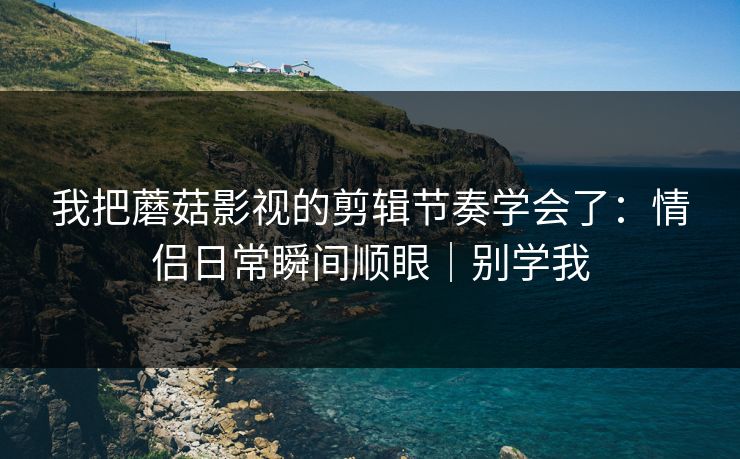 我把蘑菇影视的剪辑节奏学会了：情侣日常瞬间顺眼｜别学我