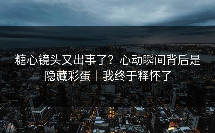 糖心镜头又出事了？心动瞬间背后是隐藏彩蛋｜我终于释怀了