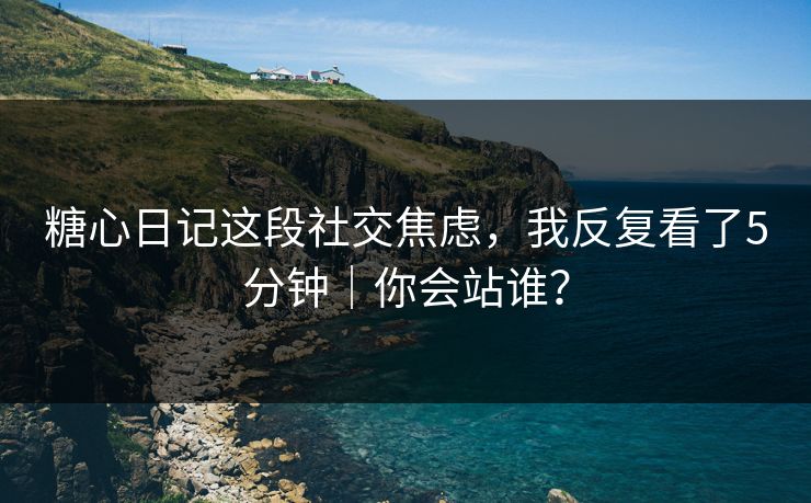 糖心日记这段社交焦虑，我反复看了5分钟｜你会站谁？