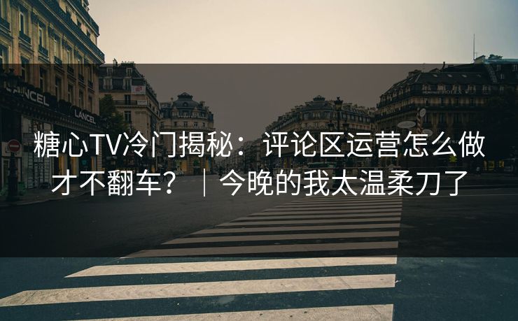 糖心TV冷门揭秘：评论区运营怎么做才不翻车？｜今晚的我太温柔刀了